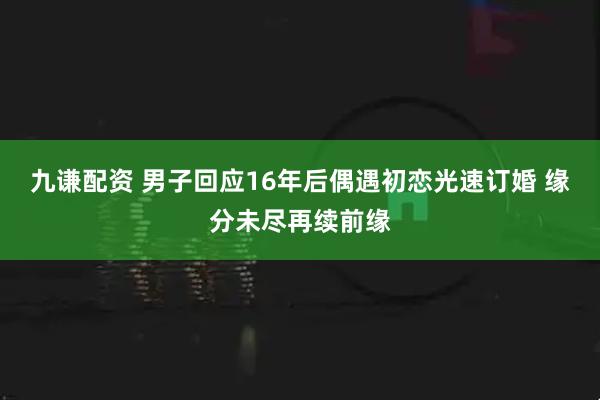 九谦配资 男子回应16年后偶遇初恋光速订婚 缘分未尽再续前缘