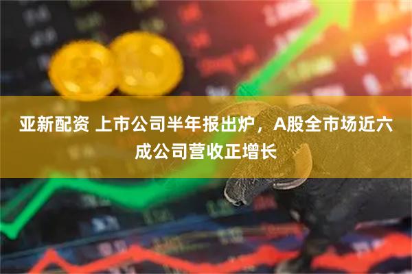 亚新配资 上市公司半年报出炉，A股全市场近六成公司营收正增长