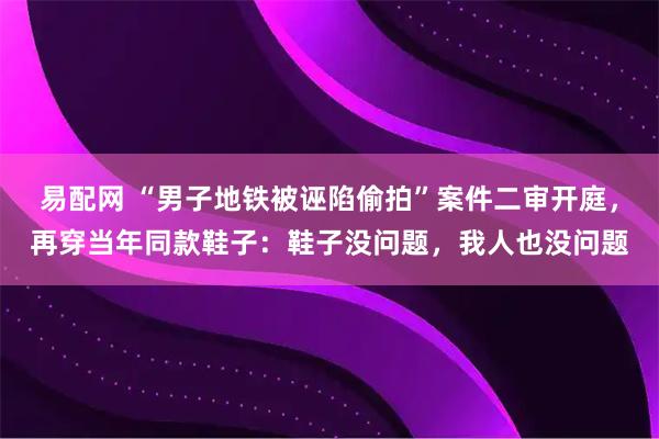 易配网 “男子地铁被诬陷偷拍”案件二审开庭，再穿当年同款鞋子：鞋子没问题，我人也没问题