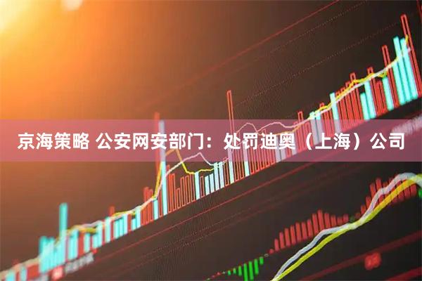 京海策略 公安网安部门：处罚迪奥（上海）公司