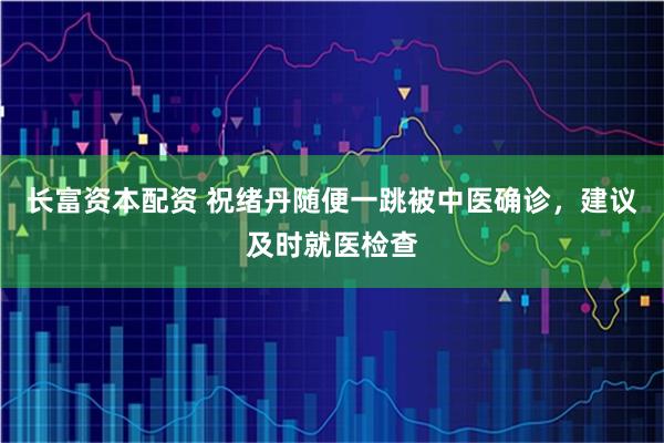 长富资本配资 祝绪丹随便一跳被中医确诊，建议及时就医检查
