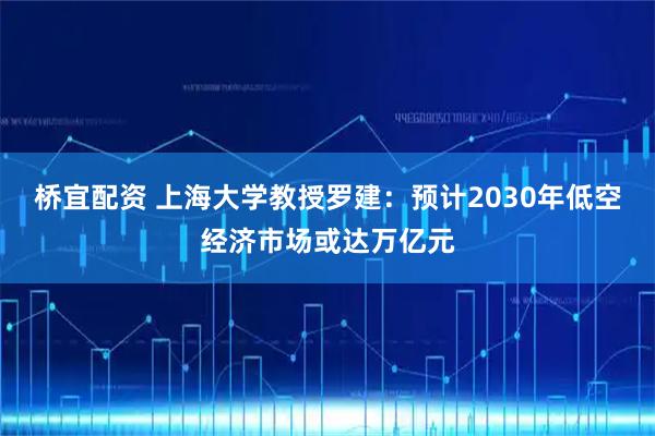 桥宜配资 上海大学教授罗建：预计2030年低空经济市场或达万亿元