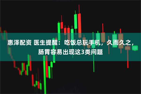 惠泽配资 医生提醒：吃饭总玩手机，久而久之，肠胃容易出现这3类问题