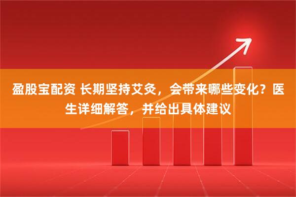 盈股宝配资 长期坚持艾灸，会带来哪些变化？医生详细解答，并给出具体建议
