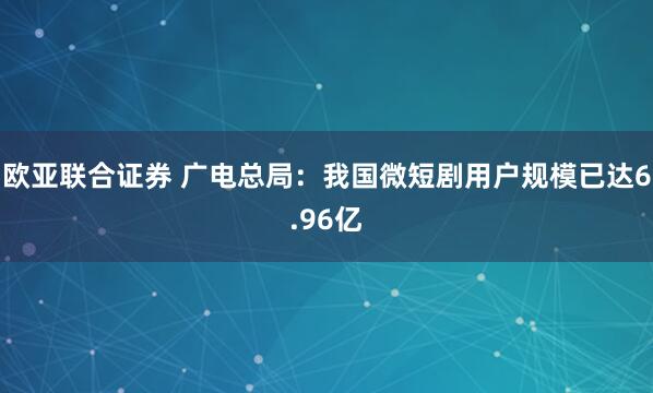 欧亚联合证券 广电总局：我国微短剧用户规模已达6.96亿