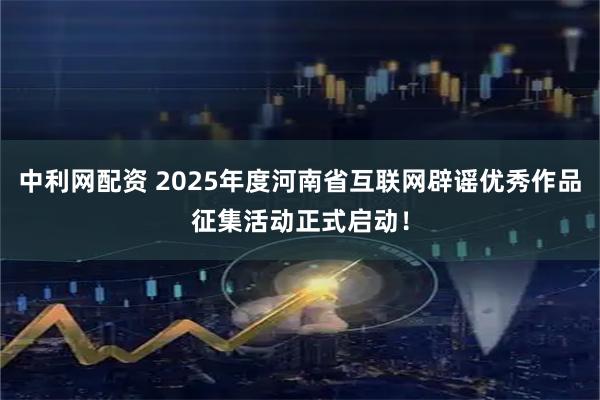 中利网配资 2025年度河南省互联网辟谣优秀作品征集活动正式启动！