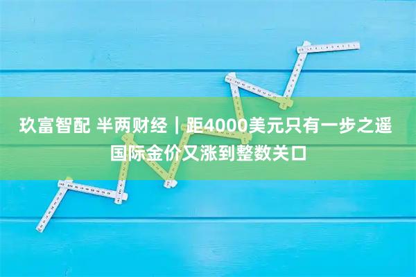 玖富智配 半两财经｜距4000美元只有一步之遥 国际金价又涨到整数关口