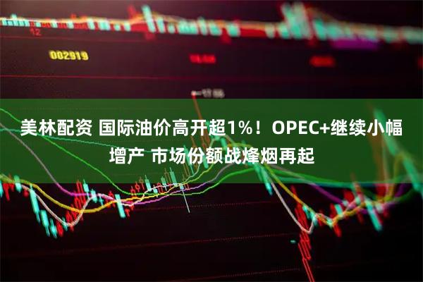美林配资 国际油价高开超1%！OPEC+继续小幅增产 市场份额战烽烟再起