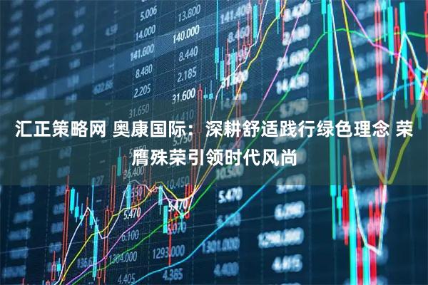 汇正策略网 奥康国际：深耕舒适践行绿色理念 荣膺殊荣引领时代风尚