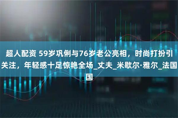 超人配资 59岁巩俐与76岁老公亮相，时尚打扮引关注，年轻感十足惊艳全场_丈夫_米歇尔·雅尔_法国