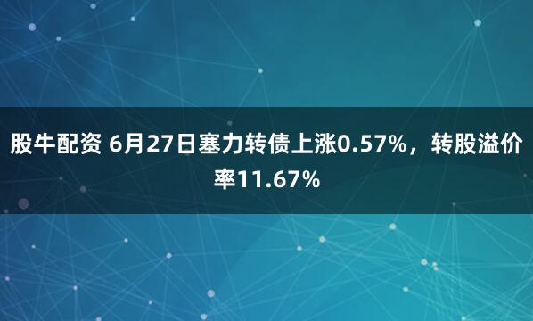 股牛配资 6月27日塞力转债上涨0.57%，转股溢价率11.67%