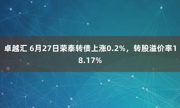 卓越汇 6月27日荣泰转债上涨0.2%，转股溢价率18.17%
