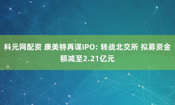 科元网配资 康美特再谋IPO: 转战北交所 拟募资金额减至2.21亿元