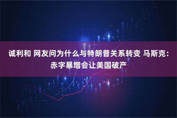 诚利和 网友问为什么与特朗普关系转变 马斯克：赤字暴增会让美国破产