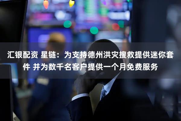 汇银配资 星链：为支持德州洪灾搜救提供迷你套件 并为数千名客户提供一个月免费服务