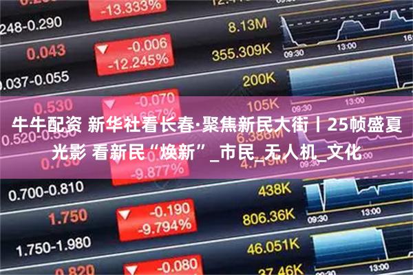 牛牛配资 新华社看长春·聚焦新民大街丨25帧盛夏光影 看新民“焕新”_市民_无人机_文化