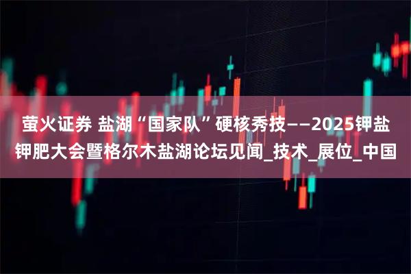 萤火证券 盐湖“国家队”硬核秀技——2025钾盐钾肥大会暨格尔木盐湖论坛见闻_技术_展位_中国