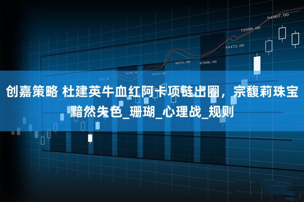 创嘉策略 杜建英牛血红阿卡项链出圈，宗馥莉珠宝黯然失色_珊瑚_心理战_规则