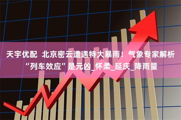 天宇优配  北京密云遭遇特大暴雨！气象专家解析“列车效应”是元凶_怀柔_延庆_降雨量