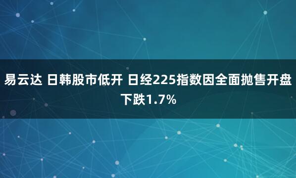 易云达 日韩股市低开 日经225指数因全面抛售开盘下跌1.7%