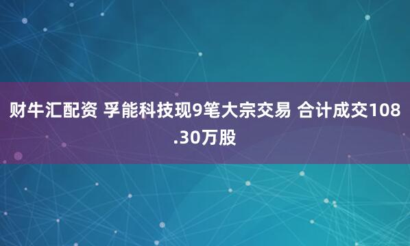 财牛汇配资 孚能科技现9笔大宗交易 合计成交108.30万股