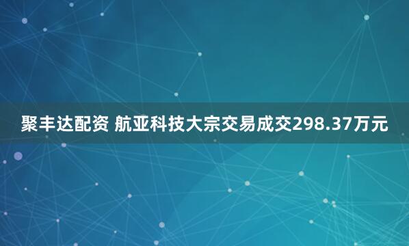 聚丰达配资 航亚科技大宗交易成交298.37万元