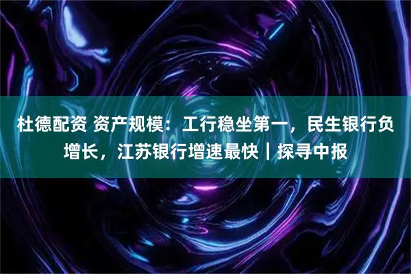 杜德配资 资产规模：工行稳坐第一，民生银行负增长，江苏银行增速最快｜探寻中报