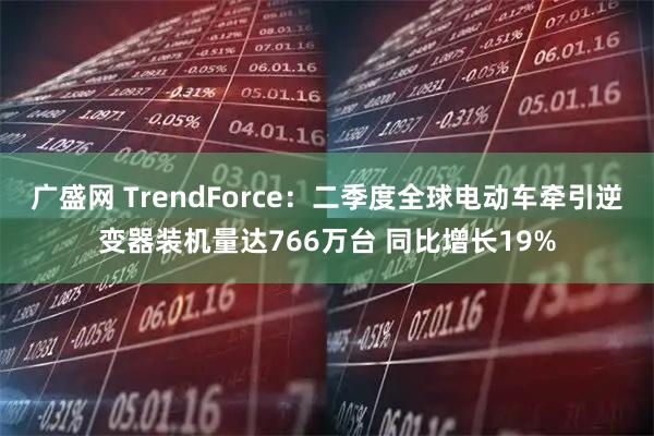 广盛网 TrendForce:二季度全球电动车牵引逆变器装机量达766万台 同比增长19%