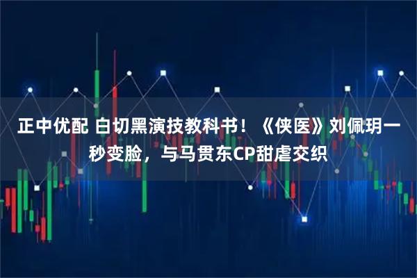 正中优配 白切黑演技教科书！《侠医》刘佩玥一秒变脸，与马贯东CP甜虐交织