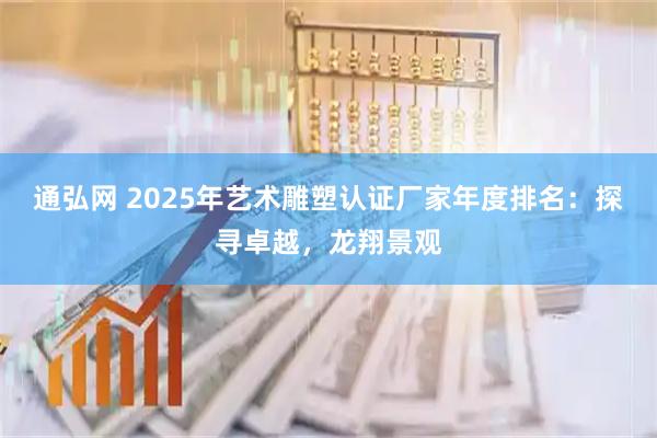 通弘网 2025年艺术雕塑认证厂家年度排名：探寻卓越，龙翔景观