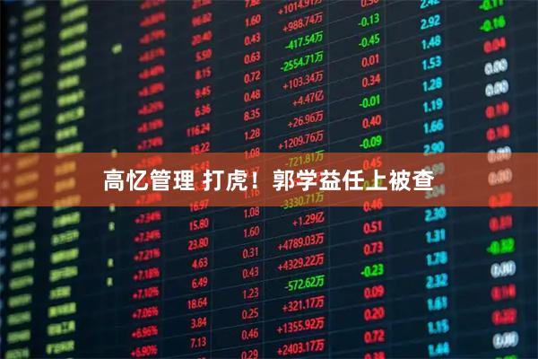 高忆管理 打虎！郭学益任上被查