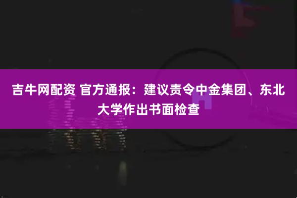 吉牛网配资 官方通报：建议责令中金集团、东北大学作出书面检查