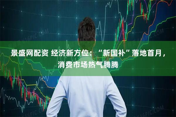 景盛网配资 经济新方位：“新国补”落地首月，消费市场热气腾腾