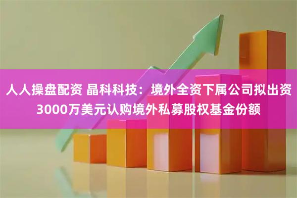 人人操盘配资 晶科科技:境外全资下属公司拟出资3000万美元认购境外私募股权基金份额