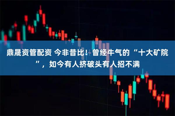 鼎晟资管配资 今非昔比！曾经牛气的 “十大矿院”，如今有人挤破头有人招不满